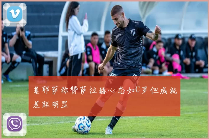 基耶萨称赞萨拉赫心态如C罗但成就差距明显