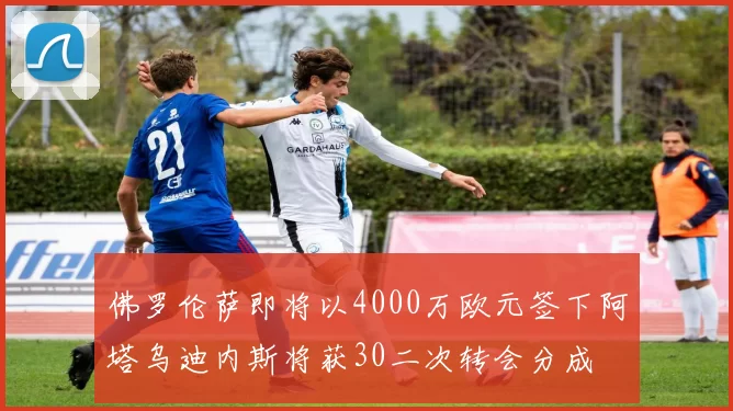 佛罗伦萨即将以4000万欧元签下阿塔乌迪内斯将获30二次转会分成