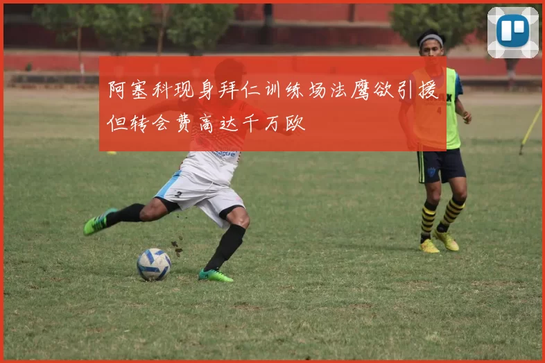 阿塞科现身拜仁训练场法鹰欲引援但转会费高达千万欧