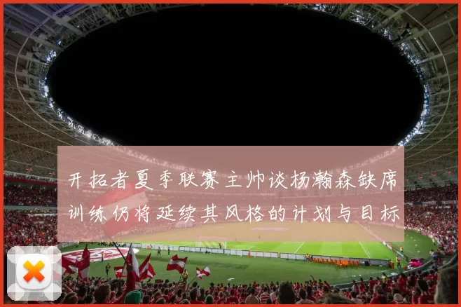 开拓者夏季联赛主帅谈杨瀚森缺席训练仍将延续其风格的计划与目标