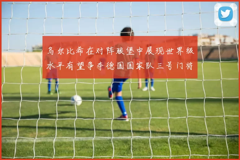 乌尔比希在对阵狼堡中展现世界级水平有望争夺德国国家队三号门将位置