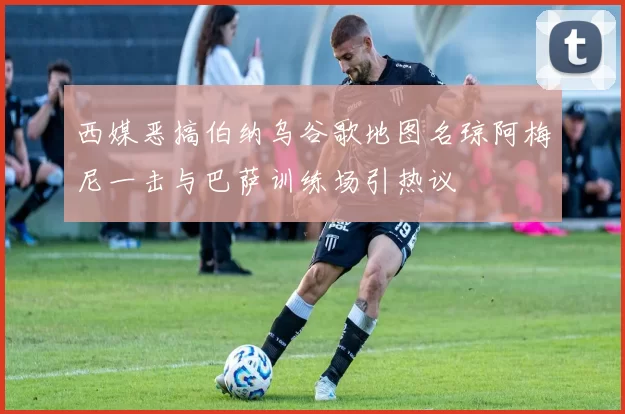 西媒恶搞伯纳乌谷歌地图名琼阿梅尼一击与巴萨训练场引热议