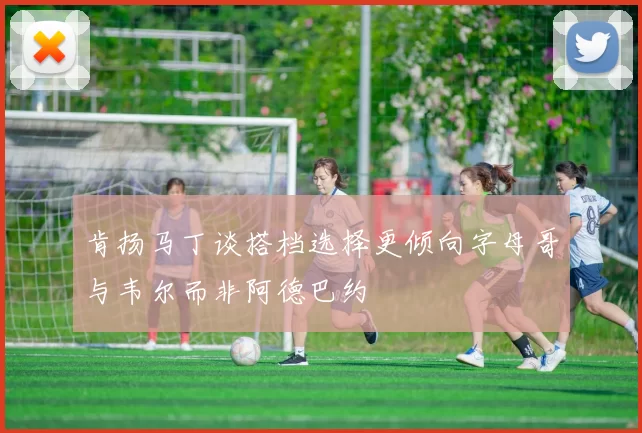 肯扬马丁谈搭档选择更倾向字母哥与韦尔而非阿德巴约