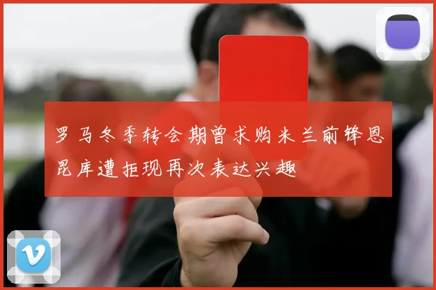 罗马冬季转会期曾求购米兰前锋恩昆库遭拒现再次表达兴趣