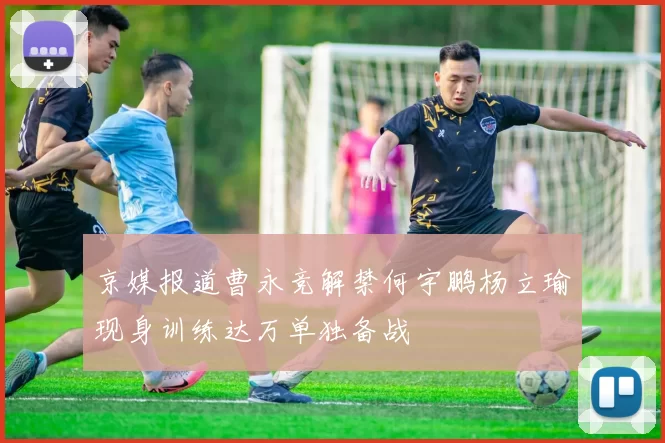 京媒报道曹永竞解禁何宇鹏杨立瑜现身训练达万单独备战