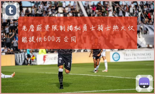老詹薪资限制揭秘勇士骑士热火仅能提供600万合同