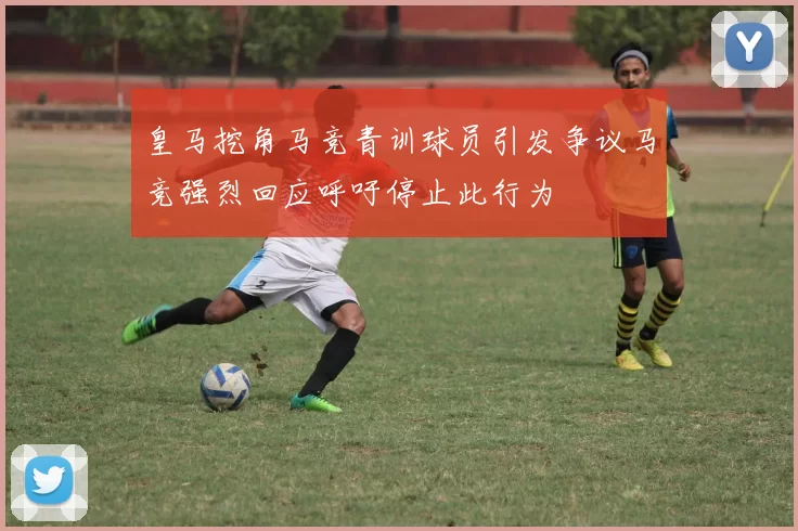 皇马挖角马竞青训球员引发争议马竞强烈回应呼吁停止此行为