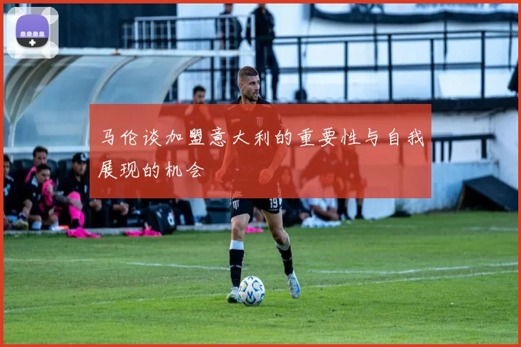 马伦谈加盟意大利的重要性与自我展现的机会