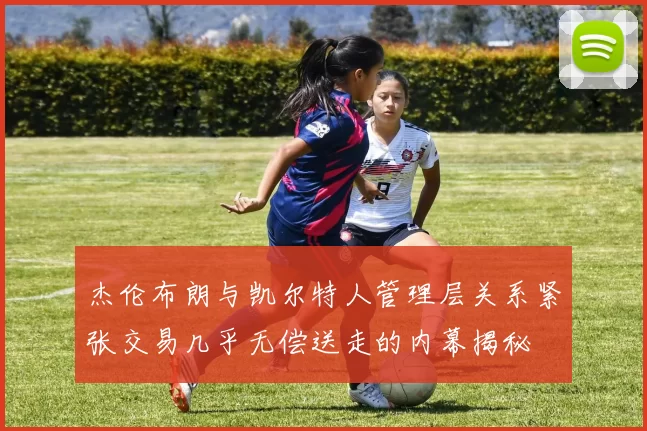 杰伦布朗与凯尔特人管理层关系紧张交易几乎无偿送走的内幕揭秘