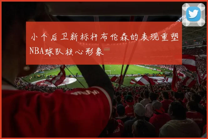 小个后卫新标杆布伦森的表现重塑NBA球队核心形象