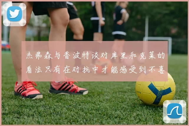 杰弗森与香波特谈对库里和克莱的看法只有在对抗中才能感受到不喜欢