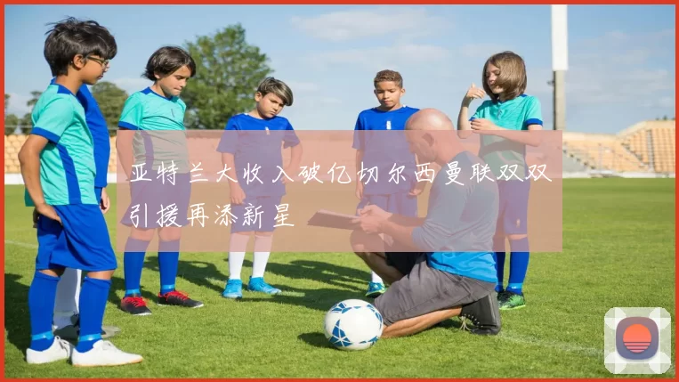 亚特兰大收入破亿切尔西曼联双双引援再添新星