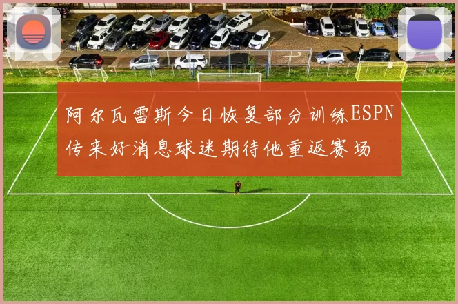 阿尔瓦雷斯今日恢复部分训练ESPN传来好消息球迷期待他重返赛场