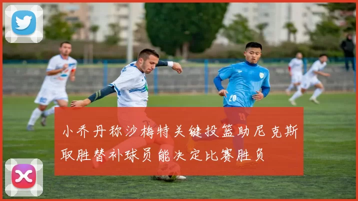 小乔丹称沙梅特关键投篮助尼克斯取胜替补球员能决定比赛胜负