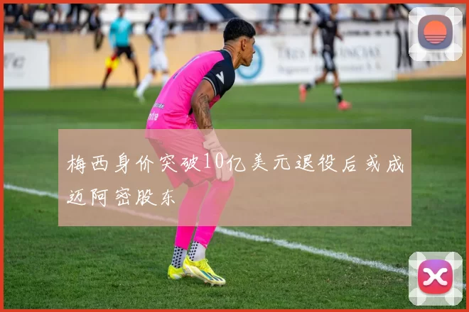 梅西身价突破10亿美元退役后或成迈阿密股东