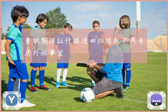 曼联期待拉什福德回归球队不再考虑外租事宜