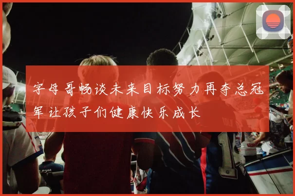 字母哥畅谈未来目标努力再夺总冠军让孩子们健康快乐成长
