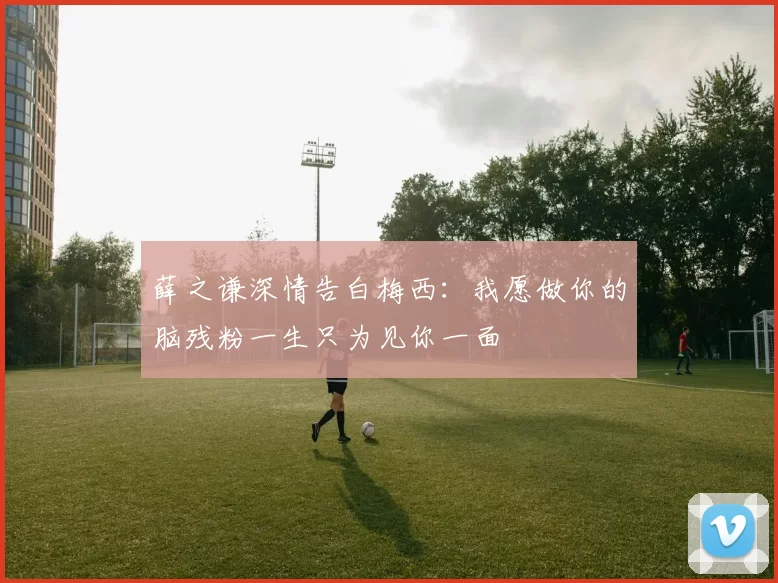 薛之谦深情告白梅西：我愿做你的脑残粉一生只为见你一面