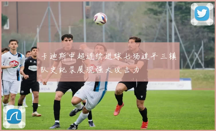 卡迪斯中超连续进球七场追平三镇队史纪录展现强大攻击力