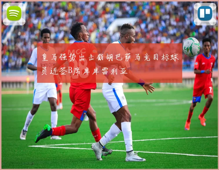 皇马强势出击截胡巴萨马竞目标球员连签B席库库雷利亚